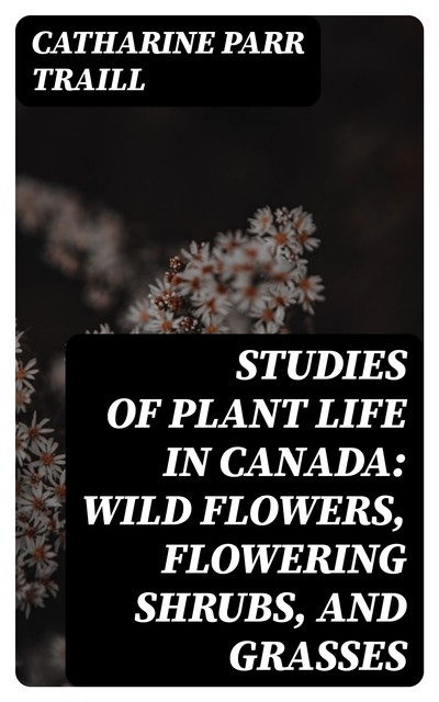 Studies of Plant Life in Canada: Wild Flowers, Flowering Shrubs, and Grasses, Catharine Parr Traill