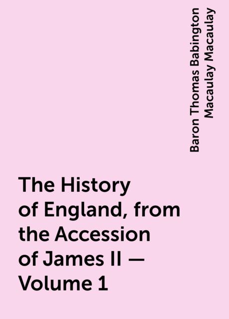 The History of England, from the Accession of James II — Volume 1, Baron Thomas Babington Macaulay Macaulay