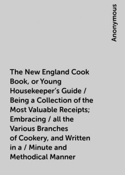 The New England Cook Book, or Young Housekeeper's Guide / Being a Collection of the Most Valuable Receipts; Embracing / all the Various Branches of Cookery, and Written in a / Minute and Methodical Manner, 