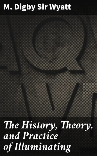 The History, Theory, and Practice of Illuminating, M. Digby Sir Wyatt