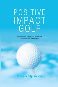 Positive Impact Golf: Helping Golfers to Liberate Their Potential, Brian Sparks