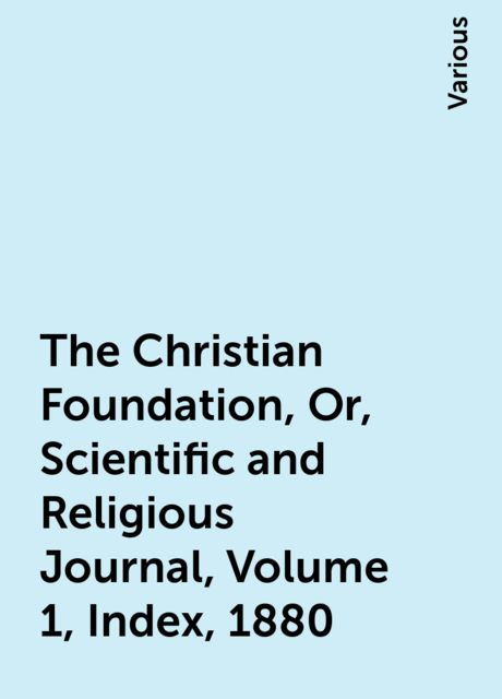 The Christian Foundation, Or, Scientific and Religious Journal, Volume 1, Index, 1880, Various