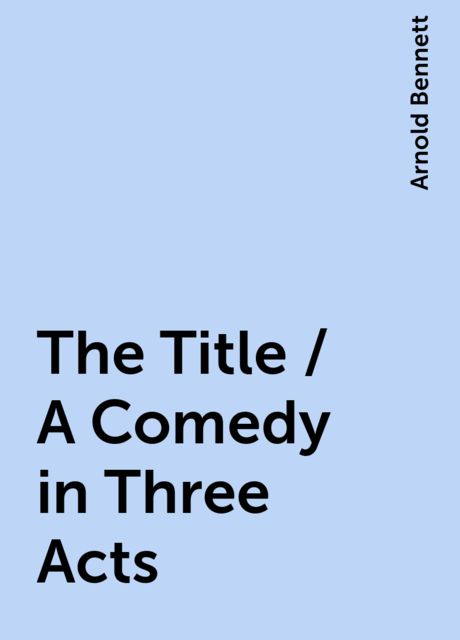 The Title / A Comedy in Three Acts, Arnold Bennett