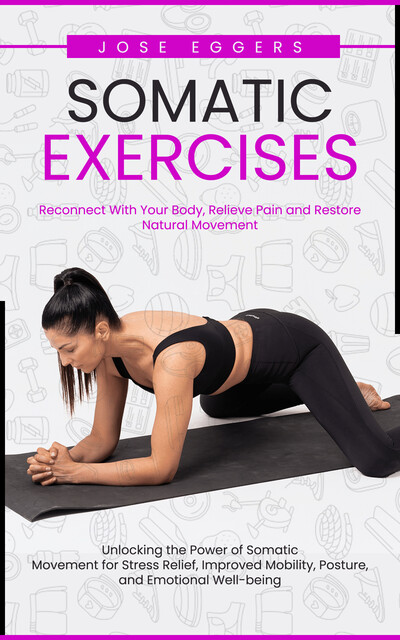 Somatic Exercises: Reconnect With Your Body, Relieve Pain and Restore Natural Movement (Unlocking the Power of Somatic Movement for Stress Relief, Improved Mobility, Posture, and Emotional Well-being), Jose Eggers