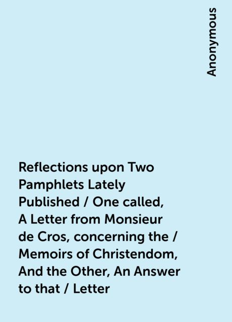 Reflections upon Two Pamphlets Lately Published / One called, A Letter from Monsieur de Cros, concerning the / Memoirs of Christendom, And the Other, An Answer to that / Letter, 