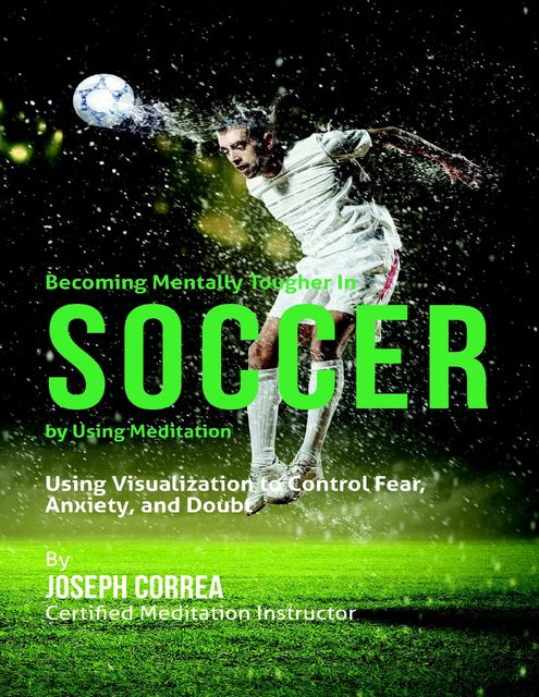 Becoming Mentally Tougher In Soccer By Using Meditation: Using Visualization to Control Fear, Anxiety, and Doubt, Joseph Correa