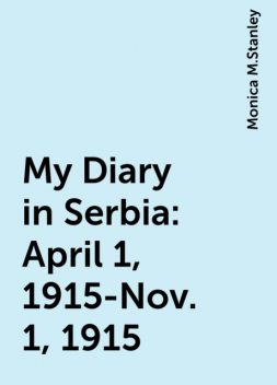 My Diary in Serbia: April 1, 1915-Nov. 1, 1915, Monica M.Stanley