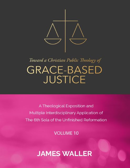 Toward a Christian Public Theology of Grace-based Justice – A Theological Exposition and Multiple Interdisciplinary Application of the 6th Sola of the Unfinished Reformation – Vol. 10, James Waller