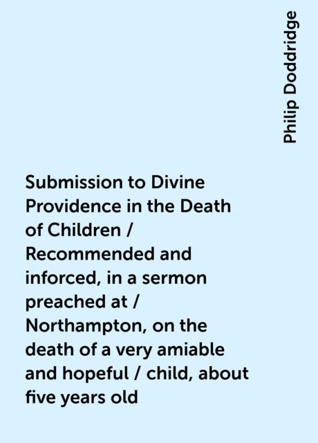 Submission to Divine Providence in the Death of Children / Recommended and inforced, in a sermon preached at / Northampton, on the death of a very amiable and hopeful / child, about five years old, Philip Doddridge