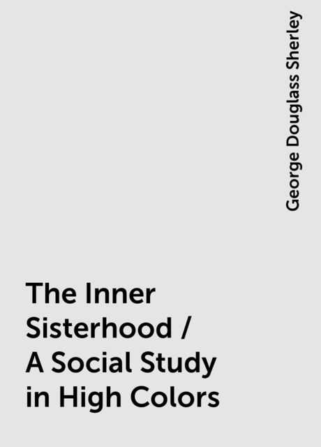The Inner Sisterhood / A Social Study in High Colors, George Douglass Sherley