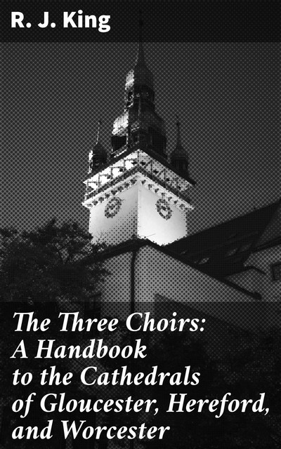 The Three Choirs: A Handbook to the Cathedrals of Gloucester, Hereford, and Worcester, R.J. King