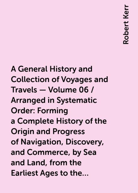 A General History and Collection of Voyages and Travels — Volume 06 / Arranged in Systematic Order: Forming a Complete History of the Origin and Progress of Navigation, Discovery, and Commerce, by Sea and Land, from the Earliest Ages to the Present Time, Robert Kerr
