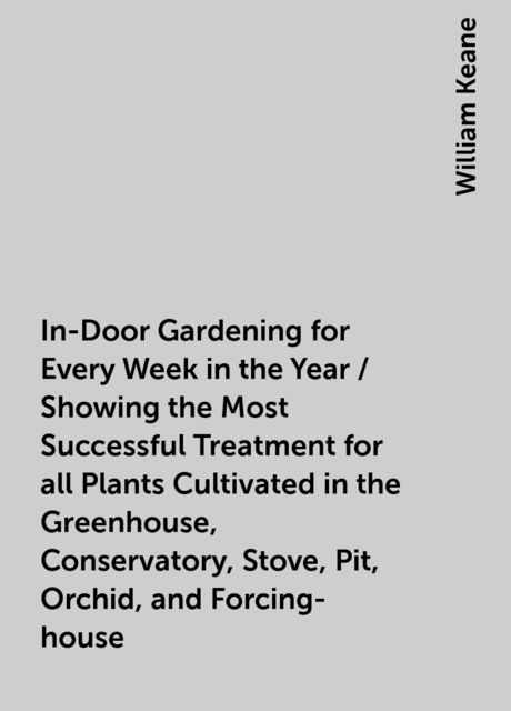 In-Door Gardening for Every Week in the Year / Showing the Most Successful Treatment for all Plants Cultivated in the Greenhouse, Conservatory, Stove, Pit, Orchid, and Forcing-house, William Keane