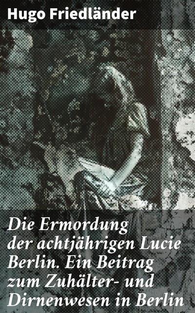 Die Ermordung der achtjährigen Lucie Berlin. Ein Beitrag zum Zuhälter- und Dirnenwesen in Berlin, Hugo Friedländer