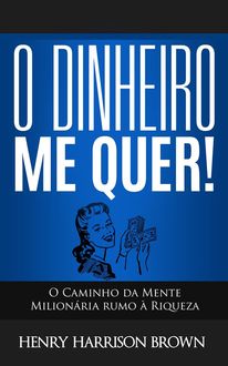 O Dinheiro Me Quer!: O Caminho da Mente Milionária rumo à Riqueza, Henry Harrison Brown