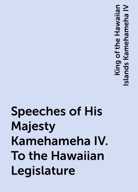 Speeches of His Majesty Kamehameha IV. To the Hawaiian Legislature, King of the Hawaiian Islands Kamehameha IV