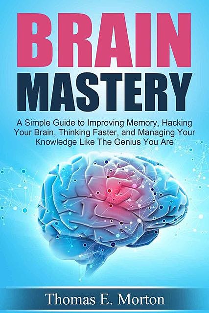 Brain Mastery – A Simple Guide to Improving Memory, Hacking Your Brain, Thinking Faster, and Managing Your Knowledge Like The Genius You Are, Thomas Morton