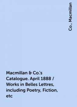 Macmillan & Co.'s Catalogue. April 1888 / Works in Belles Lettres, including Poetry, Fiction, etc, Co., Macmillan