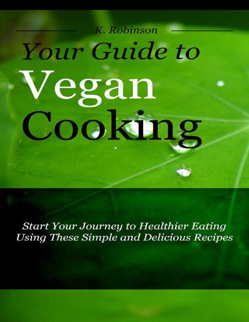 Your Guide to Vegan Cooking – Start Your Journey to Healthier Eating Using These Simple and Delicious Recipes, K Robinson