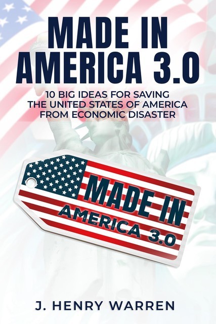 MADE IN AMERICA 2.0 10 BIG IDEAS FOR SAVING THE UNITED STATES OF AMERICA FROM ECONOMIC DISASTER, J. HENRY WARREN