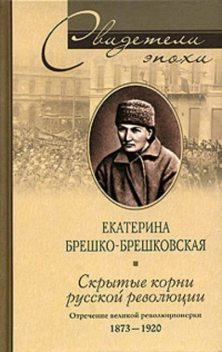 Скрытые корни русской революции. Отречение великой революционерки. 1873–1920, Екатерина Брешко-Брешковская