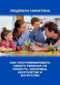 Как программировать своего ребенка на радость, здоровье, долголетие и богатство, Людмила Никитина
