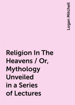 Religion In The Heavens / Or, Mythology Unveiled in a Series of Lectures, Logan Mitchell
