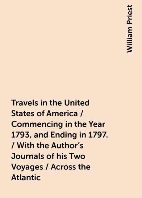 Travels in the United States of America / Commencing in the Year 1793, and Ending in 1797. / With the Author's Journals of his Two Voyages / Across the Atlantic, William Priest