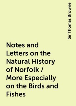 Notes and Letters on the Natural History of Norfolk / More Especially on the Birds and Fishes, Sir Thomas Browne