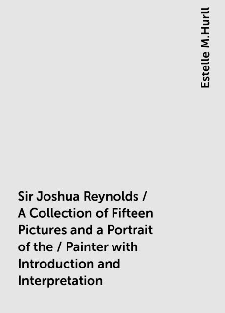 Sir Joshua Reynolds / A Collection of Fifteen Pictures and a Portrait of the / Painter with Introduction and Interpretation, Estelle M.Hurll