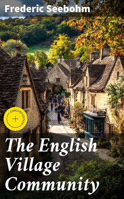 The English Village Community Examined in its Relations to the Manorial and Tribal Systems and to the Common or Open Field System of Husbandry; An Essay in Economic History (Reprinted from the Fourth Edition), Frederic Seebohm