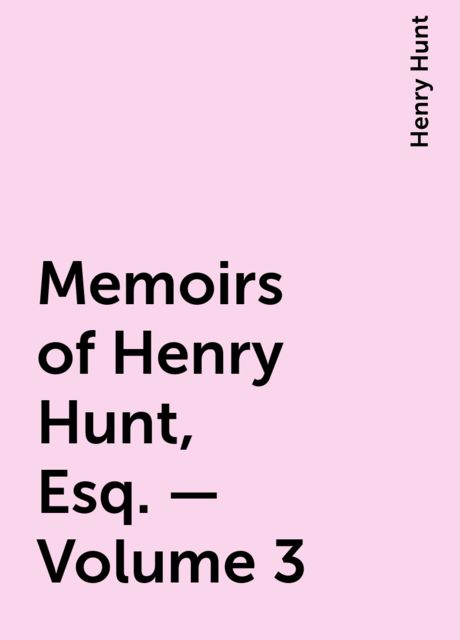 Memoirs of Henry Hunt, Esq. — Volume 3, Henry Hunt
