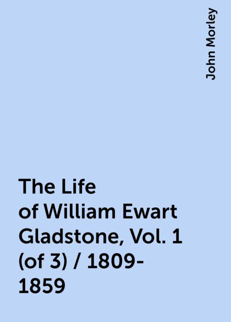 The Life of William Ewart Gladstone, Vol. 1 (of 3) / 1809-1859, John Morley