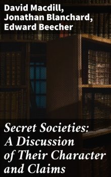 Secret Societies: A Discussion of Their Character and Claims, David MacDill, Edward Beecher, Jonathan Blanchard