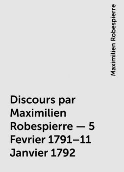 Discours par Maximilien Robespierre — 5 Fevrier 1791–11 Janvier 1792, Maximilien Robespierre