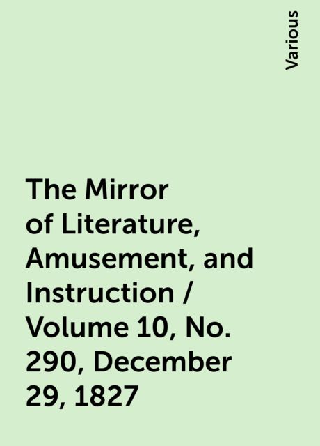 The Mirror of Literature, Amusement, and Instruction / Volume 10, No. 290, December 29, 1827, Various