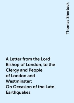 A Letter from the Lord Bishop of London, to the Clergy and People of London and Westminster; On Occasion of the Late Earthquakes, Thomas Sherlock