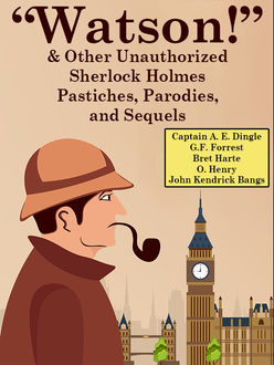 Watson!” And Other Unauthorized Sherlock Holmes Pastiches, Parodies, and Sequels, O.Henry, Bret Harte, John Kendrick Bangs, Captain A.E.Dingle, G.F. Forrest