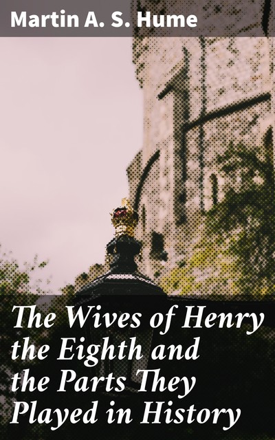 The Wives of Henry the Eighth and the Parts They Played in History, Martin A.S. Hume