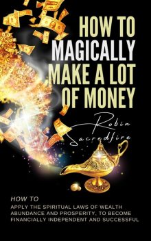 How to Magically Make a Lot of Money: How to Apply the Spiritual Laws of Wealth, Abundance and Prosperity to Become Financially Independent and Successful, Robin Sacredfire