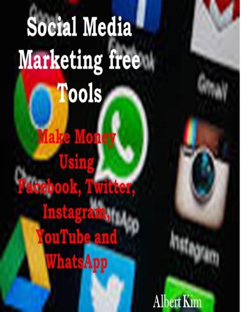 Social Media Marketing Free Tools: Make Money Using Facebook, Twitter, Instagram, YouTube and WhatsApp, Albert Kim