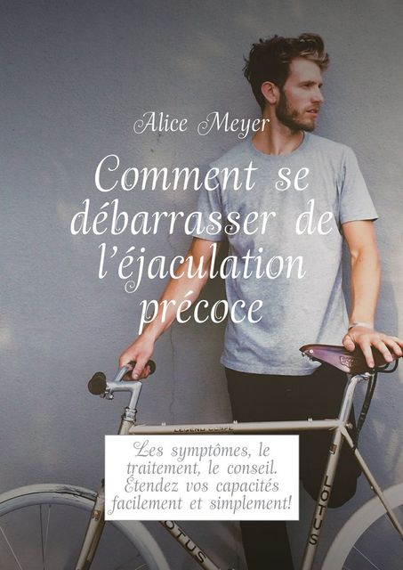 Comment se débarrasser de l’éjaculation précoce. Les symptômes, le traitement, le conseil. Étendez vos capacités facilement et simplement, Alice Meyer