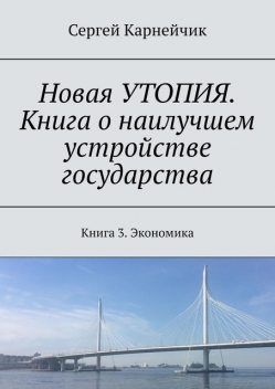 Новая УТОПИЯ. Книга о наилучшем устройстве государства. Книга 3. Экономика, Сергей Карнейчик