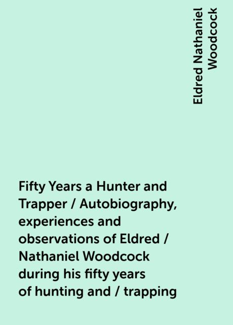 Fifty Years a Hunter and Trapper / Autobiography, experiences and observations of Eldred / Nathaniel Woodcock during his fifty years of hunting and / trapping, Eldred Nathaniel Woodcock