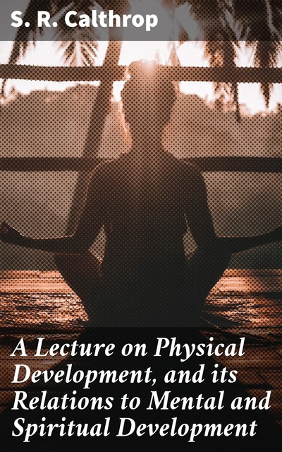 A Lecture on Physical Development, and its Relations to Mental and Spiritual Development, S.R.Calthrop