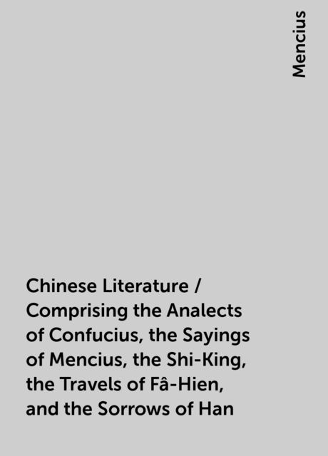 Chinese Literature / Comprising the Analects of Confucius, the Sayings of Mencius, the Shi-King, the Travels of Fâ-Hien, and the Sorrows of Han, Mencius