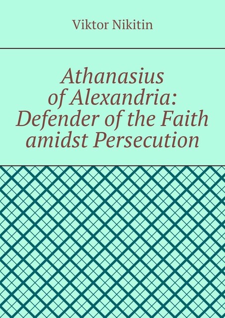 Athanasius of Alexandria: Defender of the Faith amidst Persecution. Hagiography, Viktor Nikitin