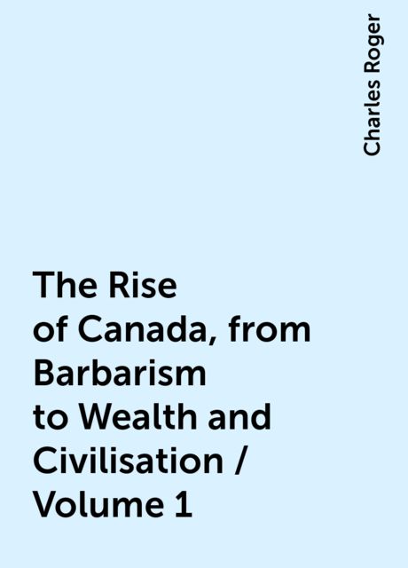 The Rise of Canada, from Barbarism to Wealth and Civilisation / Volume 1, Charles Roger