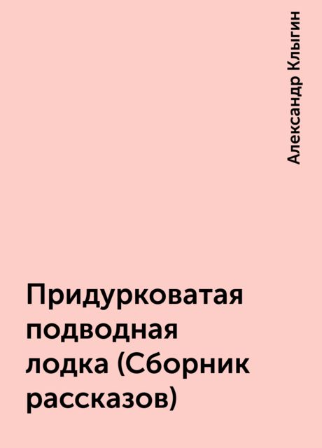 Придурковатая подводная лодка (Сборник рассказов), Александр Клыгин