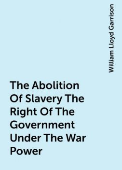 The Abolition Of Slavery The Right Of The Government Under The War Power, William Lloyd Garrison